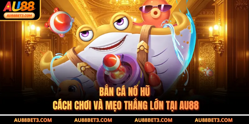 Bắn Cá Nổ Hũ - Cách Chơi Và Mẹo Thắng Lớn Tại AU88
